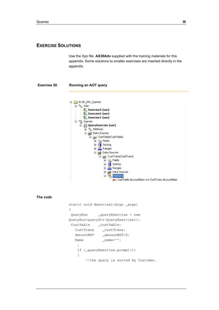 Queries III 
EXERCISE SOLUTIONS 
Use the Xpo file: AX30Adv supplied with the training materials for this 
appendix. Some solutions to smaller exercises are inserted directly in the 
appendix. 
Exercise 50 Running an AOT query 
The code 
static void Exercise1(Args _args) 
{ 
QueryRun _queryExercise = new 
QueryRun(queryStr(QueryExercise)); 
CustTable _custTable; 
CustTrans _custTrans; 
AmountMST _amountMST=0; 
Name _name=""; 
; 
if (_queryExercise.prompt()) 
{ 
//the query is sorted by Customer. 
 