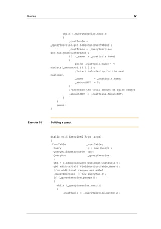 Queries IV 
while (_queryExercise.next()) 
{ 
_custTable = 
_queryExercise.get(tablenum(CustTable)); 
_custTrans = _queryExercise. 
get(tablenum(CustTrans)); 
if (_name != _custTable.Name) 
{ 
print _custTable.Name+" "+ 
num2str(_amountMST,10,2,2,1); 
//start calculating for the next 
customer. 
_name = _custTable.Name; 
_amountMST = 0; 
} 
//increase the total amount of sales orders 
_amountMST += _custTrans.AmountMST; 
} 
} 
pause; 
} 
Exercise 51 Building a query 
static void Exercise2(Args _args) 
{ 
CustTable _custTable; 
Query q = new Query(); 
QueryBuildDataSource qbd; 
QueryRun _queryExercise; 
; 
qbd = q.addDataSource(TableNum(CustTable)); 
qbd.addSortField(FieldNum(CustTable,Name)); 
//no additional ranges are added 
_queryExercise = new QueryRun(q); 
if (_queryExercise.prompt()) 
{ 
while (_queryExercise.next()) 
{ 
_custTable = _queryExercise.getNo(1); 
 