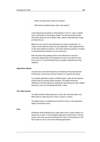 Development Tools 2-8 
· What is the type name used in the system? 
· What are the variable names used in the system? 
Cross-references are based on what happens in the X++ code, on labels, 
and on information in the property sheets. The last mentioned includes 
information about the use of tables, fields, indexes, Extended Data Types, 
and Base Enums. 
Before you can use the cross-references you need to create them. To 
create a cross-reference system for your application, click Update Periodic 
on the Cross-reference submenu. The Cross-reference submenu is located 
on the Development submenu on the Tools menu. 
Note: Be aware that updating all the cross-references is very time 
consuming. Depending on the hardware you have it can take from four 
hours and up. It is recommended that you update a selected part of the 
database. 
Application objects 
Use this view to see which elements are referring to the actual element. 
Furthermore, use the Scan Source to search for a specific text string. 
To compare applications object on different layers, right-click the element. 
Choose Add-ins and then select Compare. The system shows the 
differences in the two objects by marking the new elements in blue, deleted 
elements in red, and unchanged elements in black. 
The Table browser 
The table browser facility allows you to view, edit, and enter data in any 
table used as a data source for a form, a query or a report. 
The table browser is available from the Add-ins menu on the Application 
Object Tree shortcut menu. 
Find 
Sometimes while developing you might need to find a certain method or a 
certain line of code. To do so Axapta implements a find function. This find 
works in the same way as the Windows find. Use it to find elements in the 
AOT based on one or more of the following parameters: 
 