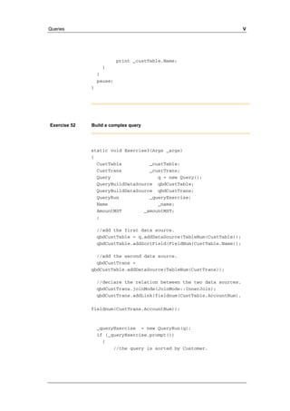 Queries V 
print _custTable.Name; 
} 
} 
pause; 
} 
Exercise 52 Build a complex query 
static void Exercise3(Args _args) 
{ 
CustTable _custTable; 
CustTrans _custTrans; 
Query q = new Query(); 
QueryBuildDataSource qbdCustTable; 
QueryBuildDataSource qbdCustTrans; 
QueryRun _queryExercise; 
Name _name; 
AmountMST _amountMST; 
; 
//add the first data source. 
qbdCustTable = q.addDataSource(TableNum(CustTable)); 
qbdCustTable.addSortField(FieldNum(CustTable,Name)); 
//add the second data source. 
qbdCustTrans = 
qbdCustTable.addDataSource(TableNum(CustTrans)); 
//declare the relation between the two data sources. 
qbdCustTrans.joinMode(JoinMode::InnerJoin); 
qbdCustTrans.addLink(fieldnum(CustTable,AccountNum), 
fieldnum(CustTrans,AccountNum)); 
_queryExercise = new QueryRun(q); 
if (_queryExercise.prompt()) 
{ 
//the query is sorted by Customer. 
 