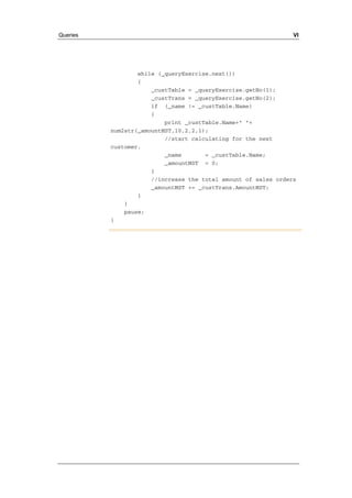 Queries VI 
while (_queryExercise.next()) 
{ 
_custTable = _queryExercise.getNo(1); 
_custTrans = _queryExercise.getNo(2); 
if (_name != _custTable.Name) 
{ 
print _custTable.Name+" "+ 
num2str(_amountMST,10,2,2,1); 
//start calculating for the next 
customer. 
_name = _custTable.Name; 
_amountMST = 0; 
} 
//increase the total amount of sales orders 
_amountMST += _custTrans.AmountMST; 
} 
} 
pause; 
} 
 
