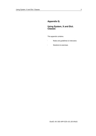 Using System, X and Dict. Classes I 
Appendix Q. 
Using System, X and Dict. 
Classes 
This appendix contains: 
· Notes and guidelines to instructors 
· Solutions to exercises 
DocID: AX-300-APP-029-v01.00-ENUS 
 