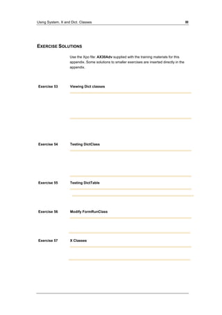 Using System, X and Dict. Classes III 
EXERCISE SOLUTIONS 
Use the Xpo file: AX30Adv supplied with the training materials for this 
appendix. Some solutions to smaller exercises are inserted directly in the 
appendix. 
Exercise 53 Viewing Dict classes 
Exercise 54 Testing DictClass 
Exercise 55 Testing DictTable 
Exercise 56 Modify FormRunClass 
Exercise 57 X Classes 
 