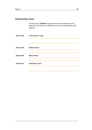 Macros III 
EXERCISE SOLUTIONS 
Use the Xpo file: AX30Adv supplied with the training materials for this 
appendix. Some solutions to smaller exercises are inserted directly in the 
appendix. 
Exercise 58 Local macro in a job 
Exercise 59 Global macros 
Exercise 60 Macro library 
Exercise 61 Calculation macro 
 