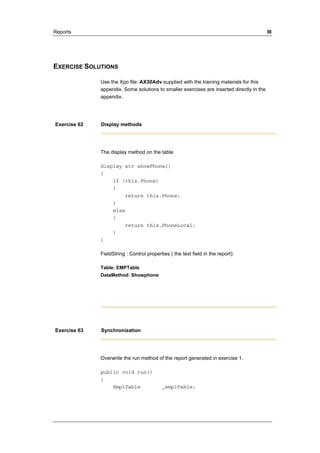 Reports III 
EXERCISE SOLUTIONS 
Use the Xpo file: AX30Adv supplied with the training materials for this 
appendix. Some solutions to smaller exercises are inserted directly in the 
appendix. 
Exercise 62 Display methods 
The display method on the table 
display str showPhone() 
{ 
if (this.Phone) 
{ 
return this.Phone; 
} 
else 
{ 
return this.PhoneLocal; 
} 
} 
FieldString : Control properties ( the text field in the report): 
Table: EMPTable 
DataMethod: Showphone 
Exercise 63 Synchronization 
Overwrite the run method of the report generated in exercise 1. 
public void run() 
{ 
EmplTable _emplTable; 
 