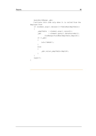 Reports IV 
QueryBuildRange _qbr; 
//activate this code only when it is called from the 
Employee Form 
if (element.args().dataset()==TableNum(EmplTable)) 
{ 
_emplTable = element.args().record(); 
_qbr = element.query().dataSourceNo(1). 
findRange(FieldNum(EmplTable,EmplId)); 
if (!_qbr) 
{ 
info("ERROR"); 
} 
else 
{ 
_qbr.value(_emplTable.EmplId); 
} 
} 
super(); 
} 
 