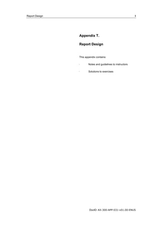 Report Design I 
Appendix T. 
Report Design 
This appendix contains: 
· Notes and guidelines to instructors 
· Solutions to exercises 
DocID: AX-300-APP-031-v01.00-ENUS 
 