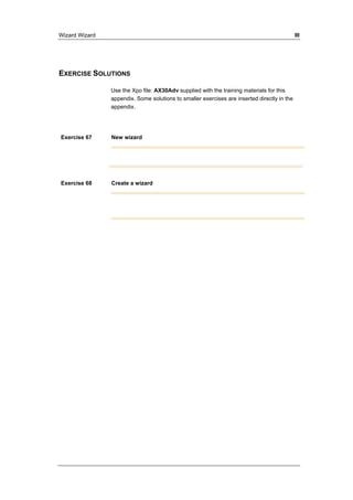 Wizard Wizard III 
EXERCISE SOLUTIONS 
Use the Xpo file: AX30Adv supplied with the training materials for this 
appendix. Some solutions to smaller exercises are inserted directly in the 
appendix. 
Exercise 67 New wizard 
Exercise 68 Create a wizard 
