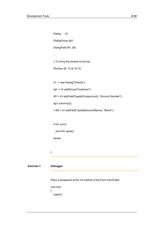 Development Tools 2-12 
Dialog d1; 
DialogGroup dg1; 
DialogField df1, df2; 
; 
// To bring the window to the top 
Window 36, 12 at 10,10; 
d1 = new Dialog("Criteria"); 
dg1 = d1.addGroup("Customer"); 
df1 = d1.addField(TypeId(Custaccount), "Account Number"); 
dg1.columns(2); 
// df2 = d1.addField(TypeId(AccountName), "Name"); 
if (d1.run()) 
print df1.value(); 
pause; 
} 
Exercise 3 Debugger 
Place a breakpoint at the init method of the Form VendTable 
void init() 
{ 
super(); 
 