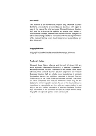 Disclaimer: 
This material is for informational purposes only. Microsoft Business 
Solutions ApS disclaims all warranties and conditions with regard to 
use of the material for other purposes. Microsoft Business Solutions 
ApS shall not, at any time, be liable for any special, direct, indirect or 
consequential damages, whether in an action of contract, negligence or 
other action arising out of or in connection with the use or performance 
of the material. Nothing herein should be construed as constituting any 
kind of warranty. 
Copyright Notice: 
Copyright © 2002 Microsoft Business Solutions ApS, Denmark. 
Trademark Notice: 
Microsoft, Great Plains, bCentral and Microsoft Windows 2000 are 
either registered trademarks or trademarks of Microsoft Corporation or 
Microsoft Business Solutions Corporation in the United States and/or 
other countries. Microsoft Business Solutions Corporation and Microsoft 
Business Solutions ApS are wholly owned subsidiaries of Microsoft 
Corporation. Navision is a registered trademark of Microsoft Business 
Solutions ApS in the United States and/or other countries. The names 
of actual companies and products mentioned herein may be the 
trademarks of their respective owners. No part of this document may be 
reproduced or transmitted in any form or by any means, whole or in part 
without the prior written permission of Microsoft Business Solutions 
ApS. Information in this document is subject to change without notice. 
Any rights not expressly granted herein are reserved. 
. 
 