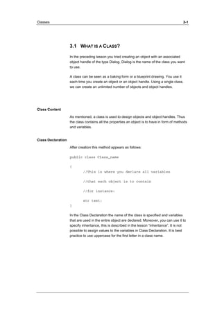 Classes 3-1 
3.1 WHAT IS A CLASS? 
In the preceding lesson you tried creating an object with an associated 
object handle of the type Dialog. Dialog is the name of the class you want 
to use. 
A class can be seen as a baking form or a blueprint drawing. You use it 
each time you create an object or an object handle. Using a single class, 
we can create an unlimited number of objects and object handles. 
Class Content 
As mentioned, a class is used to design objects and object handles. Thus 
the class contains all the properties an object is to have in form of methods 
and variables. 
Class Declaration 
After creation this method appears as follows: 
public class Class_name 
{ 
//This is where you declare all variables 
//that each object is to contain 
//for instance: 
str text; 
} 
In the Class Declaration the name of the class is specified and variables 
that are used in the entire object are declared. Moreover, you can use it to 
specify inheritance, this is described in the lesson “inheritance”. It is not 
possible to assign values to the variables in Class Declaration. It is best 
practice to use uppercase for the first letter in a class name. 
 