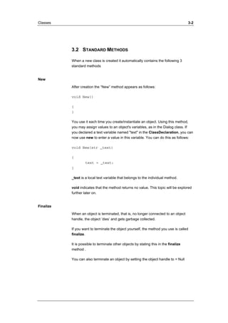 Classes 3-2 
3.2 STANDARD METHODS 
When a new class is created it automatically contains the following 3 
standard methods 
New 
After creation the “New” method appears as follows: 
void New() 
{ 
} 
You use it each time you create/instantiate an object. Using this method, 
you may assign values to an object's variables, as in the Dialog class. If 
you declared a text variable named "text" in the ClassDeclaration, you can 
now use new to enter a value in this variable. You can do this as follows: 
void New(str _text) 
{ 
text = _text; 
} 
_text is a local text variable that belongs to the individual method. 
void indicates that the method returns no value. This topic will be explored 
further later on. 
Finalize 
When an object is terminated, that is, no longer connected to an object 
handle, the object ’dies’ and gets garbage collected. 
If you want to terminate the object yourself, the method you use is called 
finalize. 
It is possible to terminate other objects by stating this in the finalize 
method . 
You can also terminate an object by setting the object handle to = Null 
 