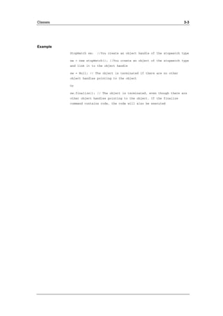 Classes 3-3 
Example 
StopWatch sw; //You create an object handle of the stopwatch type 
sw = new stopWatch(); //You create an object of the stopwatch type 
and link it to the object handle 
sw = Null; // The object is terminated if there are no other 
object handles pointing to the object 
Or 
sw.finalize(); // The object is terminated, even though there are 
other object handles pointing to the object. If the finalize 
command contains code, the code will also be executed 
 