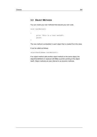 Classes 3-4 
3.3 OBJECT METHODS 
You can create your own methods that execute your own code. 
void testMethod() 
{ 
print ”This is a test method”; 
pause; 
} 
The new method is embedded in each object that is created from this class. 
It can be called as follows: 
objectHandleName.testMethod(); 
If an object method calls another object method on the same object, the 
objectHandleName is replaced with this (a pointer pointing at the object 
itself). Object methods are also referred to as dynamic methods. 
 