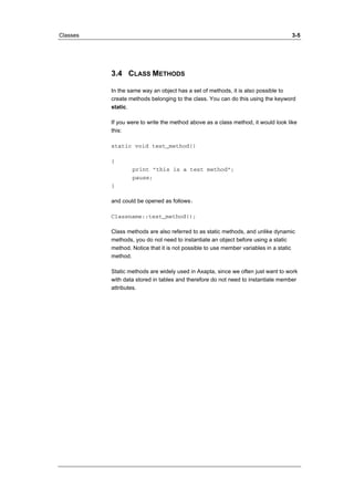 Classes 3-5 
3.4 CLASS METHODS 
In the same way an object has a set of methods, it is also possible to 
create methods belonging to the class. You can do this using the keyword 
static. 
If you were to write the method above as a class method, it would look like 
this: 
static void test_method() 
{ 
print ”this is a test method”; 
pause; 
} 
and could be opened as follows: 
Classname::test_method(); 
Class methods are also referred to as static methods, and unlike dynamic 
methods, you do not need to instantiate an object before using a static 
method. Notice that it is not possible to use member variables in a static 
method. 
Static methods are widely used in Axapta, since we often just want to work 
with data stored in tables and therefore do not need to instantiate member 
attributes. 
 