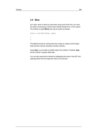 Classes 3-6 
3.5 MAIN 
As in jobs, which is what you have been using most of the time, you have 
the option of executing a certain class method directly from a menu option. 
The method is called Main() and may be written as follows: 
Static void Main(Args _args) 
{ 
} 
The Method should do nothing else than create an instance of the object 
itself and then call the necessary member methods. 
Using Args, you are able to transfer data to the method, if needed. Args 
will be covered in greater detail later. 
You can also execute this method by highlighting the class in the AOT and 
selecting Open from the right-click menu or the tool bar. 
 
