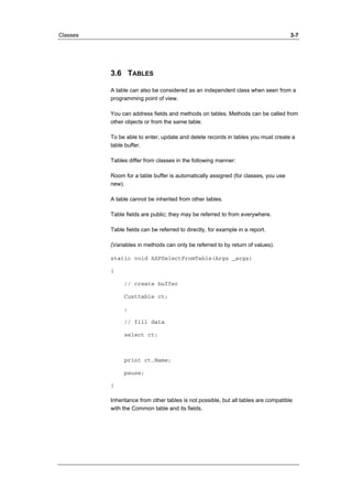 Classes 3-7 
3.6 TABLES 
A table can also be considered as an independent class when seen from a 
programming point of view. 
You can address fields and methods on tables. Methods can be called from 
other objects or from the same table. 
To be able to enter, update and delete records in tables you must create a 
table buffer. 
Tables differ from classes in the following manner: 
Room for a table buffer is automatically assigned (for classes, you use 
new). 
A table cannot be inherited from other tables. 
Table fields are public; they may be referred to from everywhere. 
Table fields can be referred to directly, for example in a report. 
(Variables in methods can only be referred to by return of values). 
static void AXPSelectFromTable(Args _args) 
{ 
// create buffer 
Custtable ct; 
; 
// fill data 
select ct; 
print ct.Name; 
pause; 
} 
Inheritance from other tables is not possible, but all tables are compatible 
with the Common table and its fields. 
 