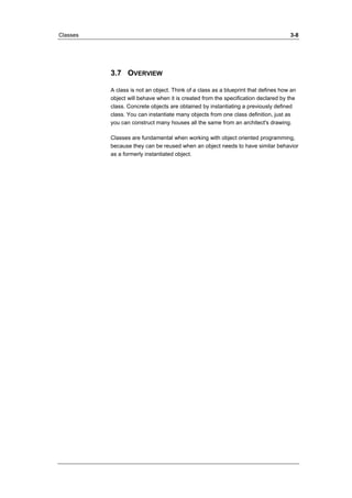 Classes 3-8 
3.7 OVERVIEW 
A class is not an object. Think of a class as a blueprint that defines how an 
object will behave when it is created from the specification declared by the 
class. Concrete objects are obtained by instantiating a previously defined 
class. You can instantiate many objects from one class definition, just as 
you can construct many houses all the same from an architect's drawing. 
Classes are fundamental when working with object oriented programming, 
because they can be reused when an object needs to have similar behavior 
as a formerly instantiated object. 
 