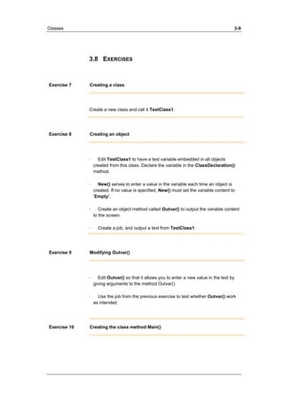 Classes 3-9 
3.8 EXERCISES 
Exercise 7 Creating a class 
Create a new class and call it TestClass1. 
Exercise 8 Creating an object 
· Edit TestClass1 to have a text variable embedded in all objects 
created from this class. Declare the variable in the ClassDeclaration() 
method. 
· New() serves to enter a value in the variable each time an object is 
created. If no value is specified, New() must set the variable content to 
’Empty’. 
· Create an object method called Outvar() to output the variable content 
to the screen. 
· Create a job, and output a text from TextClass1. 
Exercise 9 Modifying Outvar() 
· Edit Outvar() so that it allows you to enter a new value in the text by 
giving arguments to the method Outvar(). 
· Use the job from the previous exercise to test whether Outvar() work 
as intended. 
Exercise 10 Creating the class method Main() 
 