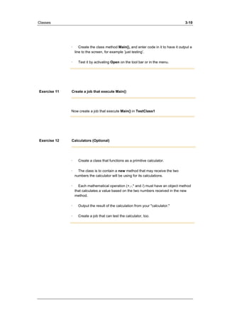 Classes 3-10 
· Create the class method Main(), and enter code in it to have it output a 
line to the screen, for example ’just testing’. 
· Test it by activating Open on the tool bar or in the menu. 
Exercise 11 Create a job that execute Main() 
Now create a job that execute Main() in TestClass1 
Exercise 12 Calculators (Optional) 
· Create a class that functions as a primitive calculator. 
· The class is to contain a new method that may receive the two 
numbers the calculator will be using for its calculations. 
· Each mathematical operation (+,-,* and /) must have an object method 
that calculates a value based on the two numbers received in the new 
method. 
· Output the result of the calculation from your "calculator." 
· Create a job that can test the calculator, too. 
 