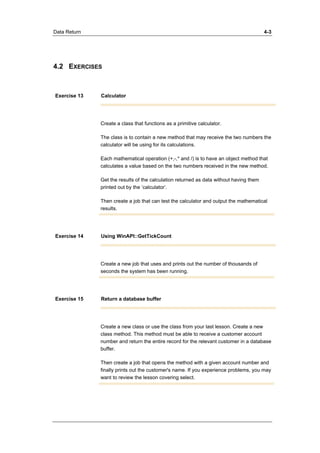 Data Return 4-3 
4.2 EXERCISES 
Exercise 13 Calculator 
Create a class that functions as a primitive calculator. 
The class is to contain a new method that may receive the two numbers the 
calculator will be using for its calculations. 
Each mathematical operation (+,-,* and /) is to have an object method that 
calculates a value based on the two numbers received in the new method. 
Get the results of the calculation returned as data without having them 
printed out by the ’calculator’. 
Then create a job that can test the calculator and output the mathematical 
results. 
Exercise 14 Using WinAPI::GetTickCount 
Create a new job that uses and prints out the number of thousands of 
seconds the system has been running. 
Exercise 15 Return a database buffer 
Create a new class or use the class from your last lesson. Create a new 
class method. This method must be able to receive a customer account 
number and return the entire record for the relevant customer in a database 
buffer. 
Then create a job that opens the method with a given account number and 
finally prints out the customer's name. If you experience problems, you may 
want to review the lesson covering select. 
 