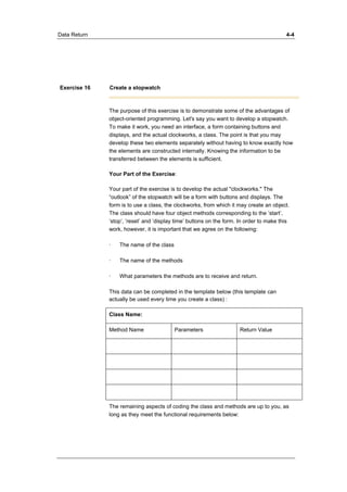 Data Return 4-4 
Exercise 16 Create a stopwatch 
The purpose of this exercise is to demonstrate some of the advantages of 
object-oriented programming. Let's say you want to develop a stopwatch. 
To make it work, you need an interface, a form containing buttons and 
displays, and the actual clockworks, a class. The point is that you may 
develop these two elements separately without having to know exactly how 
the elements are constructed internally. Knowing the information to be 
transferred between the elements is sufficient. 
Your Part of the Exercise: 
Your part of the exercise is to develop the actual "clockworks." The 
“outlook” of the stopwatch will be a form with buttons and displays. The 
form is to use a class, the clockworks, from which it may create an object. 
The class should have four object methods corresponding to the ’start’, 
’stop’, ’reset’ and ’display time’ buttons on the form. In order to make this 
work, however, it is important that we agree on the following: 
· The name of the class 
· The name of the methods 
· What parameters the methods are to receive and return. 
This data can be completed in the template below (this template can 
actually be used every time you create a class) : 
Class Name: 
Method Name Parameters Return Value 
The remaining aspects of coding the class and methods are up to you, as 
long as they meet the functional requirements below: 
 