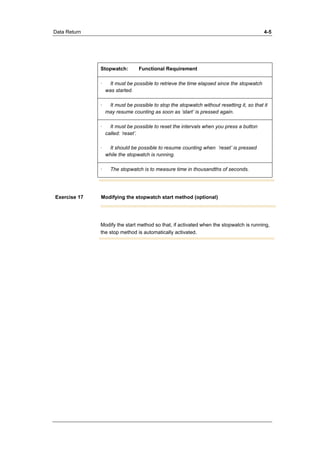 Data Return 4-5 
Stopwatch: Functional Requirement 
· It must be possible to retrieve the time elapsed since the stopwatch 
was started. 
· It must be possible to stop the stopwatch without resetting it, so that it 
may resume counting as soon as ’start’ is pressed again. 
· It must be possible to reset the intervals when you press a button 
called: ’reset’. 
· It should be possible to resume counting when ’reset’ is pressed 
while the stopwatch is running. 
· The stopwatch is to measure time in thousandths of seconds. 
Exercise 17 Modifying the stopwatch start method (optional) 
Modify the start method so that, if activated when the stopwatch is running, 
the stop method is automatically activated. 
 