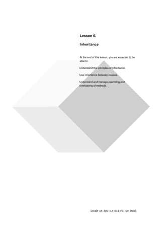 Lesson 5. 
Inheritance 
At the end of this lesson, you are expected to be 
able to: 
Understand the principles of inheritance. 
Use inheritance between classes. 
Understand and manage overriding and 
overloading of methods. 
DocID: AX-300-ILT-033-v01.00-ENUS 
 