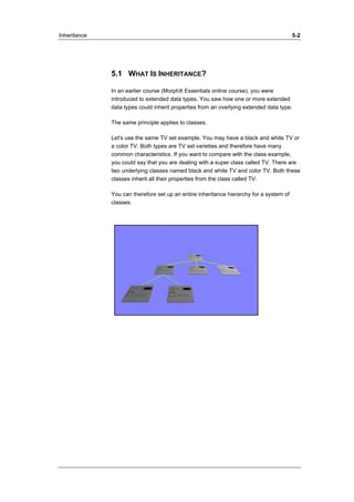 Inheritance 5-2 
5.1 WHAT IS INHERITANCE? 
In an earlier course (MorphX Essentials online course), you were 
introduced to extended data types. You saw how one or more extended 
data types could inherit properties from an overlying extended data type. 
The same principle applies to classes. 
Let's use the same TV set example. You may have a black and white TV or 
a color TV. Both types are TV set varieties and therefore have many 
common characteristics. If you want to compare with the class example, 
you could say that you are dealing with a super class called TV. There are 
two underlying classes named black and white TV and color TV. Both these 
classes inherit all their properties from the class called TV. 
You can therefore set up an entire inheritance hierarchy for a system of 
classes. 
 