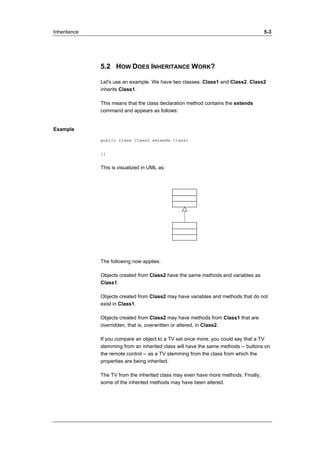 Inheritance 5-3 
5.2 HOW DOES INHERITANCE WORK? 
Let's use an example. We have two classes. Class1 and Class2. Class2 
inherits Class1. 
This means that the class declaration method contains the extends 
command and appears as follows: 
Example 
public class Class2 extends Class1 
{} 
This is visualized in UML as: 
The following now applies: 
Objects created from Class2 have the same methods and variables as 
Class1. 
Objects created from Class2 may have variables and methods that do not 
exist in Class1. 
Objects created from Class2 may have methods from Class1 that are 
overridden, that is, overwritten or altered, in Class2. 
If you compare an object to a TV set once more, you could say that a TV 
stemming from an inherited class will have the same methods -- buttons on 
the remote control -- as a TV stemming from the class from which the 
properties are being inherited. 
The TV from the inherited class may even have more methods. Finally, 
some of the inherited methods may have been altered. 
 