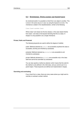 Inheritance 5-5 
5.3 OVERRIDING, OVERLOADING AND INHERITANCE 
As mentioned earlier it is possible to inherit from one object to another. This 
is done in the same way as in Java, by using the keyword extends. The 
inheritance is stated in the classDeclaration, similar to the following: 
Class Class2 extends Class1 
Where class1 and class2 are the two classes, in this case class2 inherits 
from class1, and class is the keyword denoting that this is a class. In 
Axapta it is only possible to do a single inheritance. 
Private, Public and Protected 
The following keywords are used to define the degree of visibility: 
public: Methods declared as public are accessible anywhere the class is 
accessible, and they are inherited by subclasses. 
protected: Methods declared as protected are accessible to and 
inherited by subclasses. 
private: Methods declared as private are accessible only in the class 
itself and cannot be overridden by subclasses 
You can also specify a method as abstract, which means that the code for 
the method is only defined in the child class, and you cannot use it in a 
parent object. These keywords are defined and implemented in Axapta. 
Overriding and overloading 
If you inherit from a class, there are many cases where you might want to 
override or overload a certain method. 
 