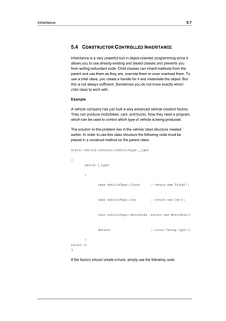 Inheritance 5-7 
5.4 CONSTRUCTOR CONTROLLED INHERITANCE 
Inheritance is a very powerful tool in object-oriented programming since it 
allows you to use already existing and tested classes and prevents you 
from writing redundant code. Child classes can inherit methods from the 
parent and use them as they are, override them or even overload them. To 
use a child class, you create a handle for it and instantiate the object. But 
this is not always sufficient. Sometimes you do not know exactly which 
child class to work with. 
Example 
A vehicle company has just built a very advanced vehicle creation factory. 
They can produce motorbikes, cars, and trucks. Now they need a program, 
which can be used to control which type of vehicle is being produced. 
The solution to this problem lies in the vehicle class structure created 
earlier. In order to use this class structure the following code must be 
placed in a construct method on the parent class: 
static Vehicle construct(VehicleType _type) 
{ 
switch (_type) 
{ 
case vehicleType::Truck : return new Truck(); 
case vehicleType::Car : return new Car(); 
case vehicleType::MotorBike :return new MotorBike() 
default : error(‘Wrong type’); 
} 
return 0; 
} 
If the factory should create a truck, simply use the following code: 
 