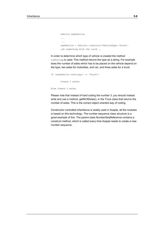 Inheritance 5-8 
Vehicle newVehicle; 
... 
... 
newVehicle = Vehicle::construct(VehicleType::Truck); 
…Do something with the truck … 
In order to determine which type of vehicle is created the method 
toString is used. This method returns the type as a string. For example 
does the number of axles which has to be placed on the vehicle depend on 
the type; two axles for motorbike, and car, and three axles for a truck: 
If (newVehicle.toString() == “Truck”) 
Create 3 axles; 
Else Create 2 axles. 
Please note that instead of hard coding the number 3, you should instead 
write and use a method, getNrOfAxles(), in the Truck class that returns the 
number of axles. This is the correct object oriented way of coding. 
Constructor controlled inheritance is widely used in Axapta, all the modules 
is based on this technology. The number sequence class structure is a 
good example of this. The parent class NumberSeqReference contains a 
construct method, which is called every time Axapta needs to create a new 
number sequence. 
 