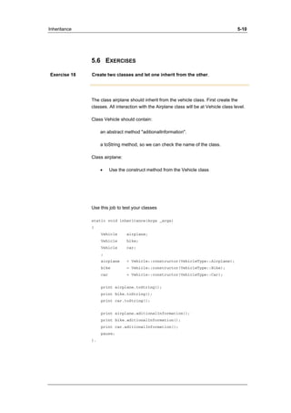 Inheritance 5-10 
5.6 EXERCISES 
Exercise 18 Create two classes and let one inherit from the other. 
The class airplane should inherit from the vehicle class. First create the 
classes. All interaction with the Airplane class will be at Vehicle class level. 
Class Vehicle should contain: 
an abstract method "aditionalInformation". 
a toString method, so we can check the name of the class. 
Class airplane: 
• Use the construct method from the Vehicle class 
Use this job to test your classes 
static void inheritance(Args _args) 
{ 
Vehicle airplane; 
Vehicle bike; 
Vehicle car; 
; 
airplane = Vehicle::constructor(VehicleType::Airplane); 
bike = Vehicle::constructor(VehicleType::Bike); 
car = Vehicle::constructor(VehicleType::Car); 
print airplane.toString(); 
print bike.toString(); 
print car.toString(); 
print airplane.aditionalInformation(); 
print bike.aditionalInformation(); 
print car.aditionalInformation(); 
pause; 
}. 
 