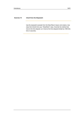 Inheritance 5-11 
Exercise 19 Inherit from the Stopwatch 
Use the stopwatch example from the Data Return lesson and create a new 
class that inherits from your “StopWatch” class. Override the method that 
returns the time elapsed, so it returns the time elapsed divided by 1000 (the 
time in seconds). 
 