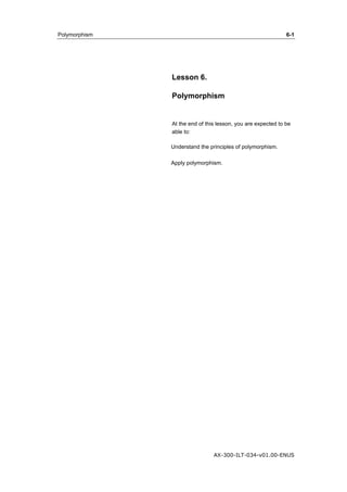 Polymorphism 6-1 
Lesson 6. 
Polymorphism 
At the end of this lesson, you are expected to be 
able to: 
Understand the principles of polymorphism. 
Apply polymorphism. 
AX-300-ILT-034-v01.00-ENUS 
 