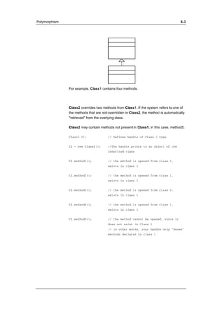 Polymorphism 6-3 
For example, Class1 contains four methods. 
Class2 overrides two methods from Class1. If the system refers to one of 
the methods that are not overridden in Class2, the method is automatically 
"retrieved" from the overlying class. 
Class2 may contain methods not present in Class1, in this case, method5. 
Class1 C1; // Defines handle of Class 1 type 
C1 = new Class2(); //The handle points to an object of the 
inherited class 
C1.method1(); // the method is opened from class 2, 
exists in class 1 
C1.method2(); // the method is opened from class 1, 
exists in class 1 
C1.method3(); // the method is opened from class 2, 
exists in class 1 
C1.method4(); // the method is opened from class 1, 
exists in class 1 
C1.method5(); // the method cannot be opened, since it 
does not exist in Class 1 
// in other words, your handle only "knows" 
methods declared in class 1 
 
