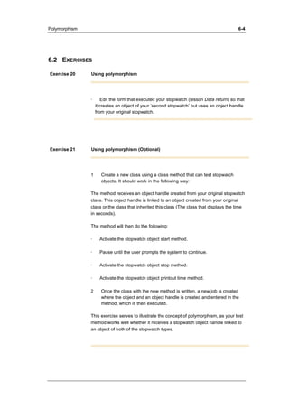 Polymorphism 6-4 
6.2 EXERCISES 
Exercise 20 Using polymorphism 
· Edit the form that executed your stopwatch (lesson Data return) so that 
it creates an object of your ’second stopwatch’ but uses an object handle 
from your original stopwatch. 
Exercise 21 Using polymorphism (Optional) 
1 Create a new class using a class method that can test stopwatch 
objects. It should work in the following way: 
The method receives an object handle created from your original stopwatch 
class. This object handle is linked to an object created from your original 
class or the class that inherited this class (The class that displays the time 
in seconds). 
The method will then do the following: 
· Activate the stopwatch object start method. 
· Pause until the user prompts the system to continue. 
· Activate the stopwatch object stop method. 
· Activate the stopwatch object printout time method. 
2 Once the class with the new method is written, a new job is created 
where the object and an object handle is created and entered in the 
method, which is then executed. 
This exercise serves to illustrate the concept of polymorphism, as your test 
method works well whether it receives a stopwatch object handle linked to 
an object of both of the stopwatch types. 
 