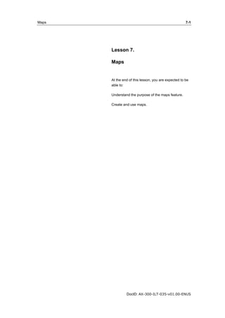 Maps 7-1 
Lesson 7. 
Maps 
At the end of this lesson, you are expected to be 
able to: 
Understand the purpose of the maps feature. 
Create and use maps. 
DocID: AX-300-ILT-035-v01.00-ENUS 
 