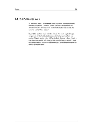 Maps 7-2 
7.1 THE PURPOSE OF MAPS 
As previously seen, a table cannot inherit properties from another table 
(with the exception of Common). So the question is: If two tables are 
almost identical, is it necessary to create methods that are virtually the 
same for each of these tables? 
No, and this is where maps enter the picture. You could say that maps 
compensate for the fact that tables cannot inherit properties from one 
another. Maps is located in the AOT under Data Dictionary. Even though a 
map resembles a table at first glance, the critical difference is that, it does 
not contain data but functions rather as a library of methods intended to be 
shared by several tables. 
 