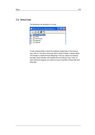 Maps 7-3 
7.2 STRUCTURE 
The following is an illustration of a map. 
A map contains fields to which the methods created later in the relevant 
map, refer to. The idea is that each field is linked to fields in regular tables. 
This linkage is created through Mappings. First you create one mapping 
per table, which will later use methods from the relevant map. Then, on 
each individual mapping, you make sure each map field is linked with each 
table field. 
 