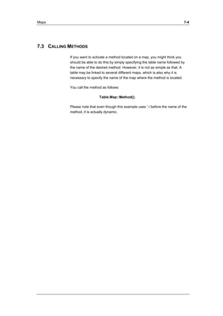 Maps 7-4 
7.3 CALLING METHODS 
If you want to activate a method located on a map, you might think you 
should be able to do this by simply specifying the table name followed by 
the name of the desired method. However, it is not as simple as that. A 
table may be linked to several different maps, which is also why it is 
necessary to specify the name of the map where the method is located. 
You call the method as follows: 
Table.Map::Method(); 
Please note that even though this example uses ’::’before the name of the 
method, it is actually dynamic. 
 