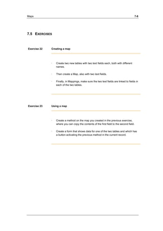 Maps 7-6 
7.5 EXERCISES 
Exercise 22 Creating a map 
· Create two new tables with two text fields each, both with different 
names. 
· Then create a Map, also with two text fields. 
· Finally, in Mappings, make sure the two text fields are linked to fields in 
each of the two tables. 
Exercise 23 Using a map 
· Create a method on the map you created in the previous exercise, 
where you can copy the contents of the first field to the second field. 
· Create a form that shows data for one of the two tables and which has 
a button activating the previous method in the current record. 
 