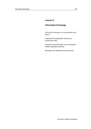 Information Exchange 8-1 
Lesson 8. 
Information Exchange 
At the end of this lesson, you are expected to be 
able to: 
Understand how application elements can 
activate each other 
Understand how information can be exchanged 
between application elements 
Be familiar with methods from the Args class. 
AX-300-ILT-049-v01.00-ENUS 
 