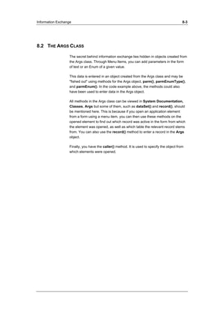 Information Exchange 8-3 
8.2 THE ARGS CLASS 
The secret behind information exchange lies hidden in objects created from 
the Args class. Through Menu Items, you can add parameters in the form 
of text or an Enum of a given value. 
This data is entered in an object created from the Args class and may be 
"fished out" using methods for the Args object, parm(), parmEnumType(), 
and parmEnum(). In the code example above, the methods could also 
have been used to enter data in the Args object. 
All methods in the Args class can be viewed in System Documentation, 
Classes, Args but some of them, such as dataSet() and record(), should 
be mentioned here. This is because if you open an application element 
from a form using a menu item, you can then use these methods on the 
opened element to find out which record was active in the form from which 
the element was opened, as well as which table the relevant record stems 
from. You can also use the record() method to enter a record in the Args 
object. 
Finally, you have the caller() method. It is used to specify the object from 
which elements were opened. 
 