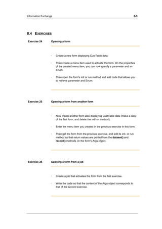 Information Exchange 8-5 
8.4 EXERCISES 
Exercise 24 Opening a form 
· Create a new form displaying CustTable data. 
· Then create a menu item used to activate the form. On the properties 
of the created menu item, you can now specify a parameter and an 
Enum. 
· Then open the form's init or run method and add code that allows you 
to retrieve parameter and Enum. 
Exercise 25 Opening a form from another form 
· Now create another form also displaying CustTable data (make a copy 
of the first form, and delete the init/run method). 
· Enter the menu item you created in the previous exercise in this form. 
· Then get the form from the previous exercise, and edit its init- or run 
method so that return values are printed from the dataset() and 
record() methods on the form's Args object. 
Exercise 26 Opening a form from a job 
· Create a job that activates the form from the first exercise. 
· Write the code so that the content of the Args object corresponds to 
that of the second exercise. 
 