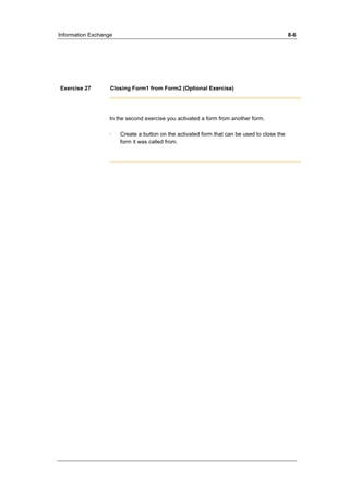 Information Exchange 8-6 
Exercise 27 Closing Form1 from Form2 (Optional Exercise) 
In the second exercise you activated a form from another form. 
· Create a button on the activated form that can be used to close the 
form it was called from. 
 