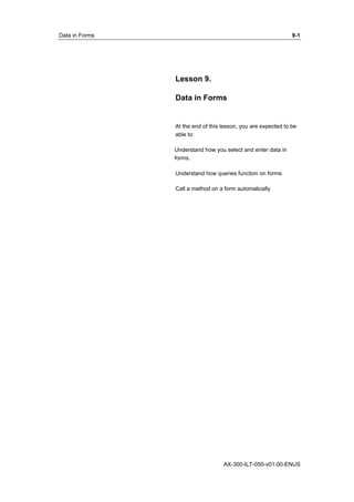 Data in Forms 9-1 
Lesson 9. 
Data in Forms 
At the end of this lesson, you are expected to be 
able to: 
Understand how you select and enter data in 
forms. 
Understand how queries function on forms 
Call a method on a form automatically 
AX-300-ILT-050-v01.00-ENUS 
 