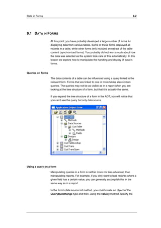 Data in Forms 9-2 
9.1 DATA IN FORMS 
At this point, you have probably developed a large number of forms for 
displaying data from various tables. Some of these forms displayed all 
records in a table, while other forms only included an extract of the table 
content (synchronized forms). You probably did not worry much about how 
the data was selected as the system took care of this automatically. In this 
lesson we explore how to manipulate the handling and display of data in 
forms. 
Queries on forms 
The data contents of a table can be influenced using a query linked to the 
relevant form. Forms that are linked to one or more tables also contain 
queries. The queries may not be as visible as in a report when you are 
looking at the tree structure of a form, but that it is actually the same. 
If you expand the tree structure of a form in the AOT, you will notice that 
you can’t see the query but only data source. 
Using a query on a form 
Manipulating queries in a form is neither more nor less advanced than 
manipulating reports. For example, if you only want to load records where a 
given field has a certain value, you can generally accomplish this in the 
same way as in a report. 
In the form's data source init method, you could create an object of the 
QueryBuildRange type and then, using the value() method, specify the 
 