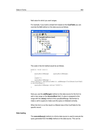 Data in Forms 9-3 
field value for which you want ranges. 
For example, if you build a simple form based on the CustTable you can 
override the Init method on the data source as follows. 
The code in the Init method would be as follows. 
public void init() 
{ 
QueryBuildRange queryBuildRange; 
; 
super(); 
queryBuildRange = 
this.query().dataSourceNo(1).addRange(fieldnum(CustTabl 
e,AccountNum)); 
queryBuildRange.value("4000"); 
} 
Here you use the addRange() method on the data source for the form to 
add a new range on the AccountNum field. A value is assigned to this 
range with the value() method of the queryBuildRange. Remember to 
make a call to super() to make sure the query is initialized correctly. 
When the form is run the result is a filtered view of the CustTable for the 
specific record. 
Data loading 
The executeQuery() method on a forms data source is used to execute the 
query generated from the Init() method on the data source. This can be 
 